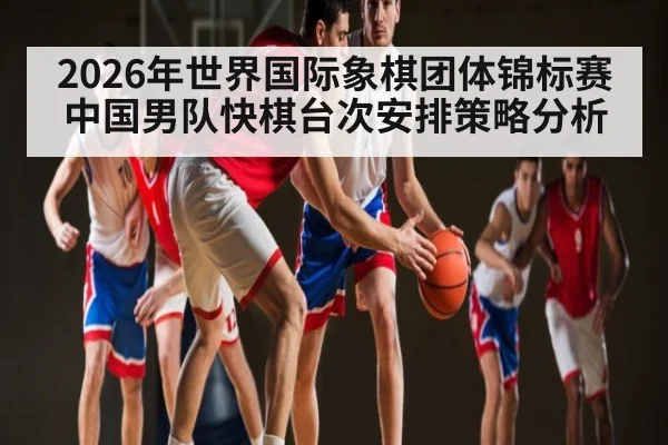 2026年世界国际象棋团体锦标赛中国男队快棋台次安排策略分析